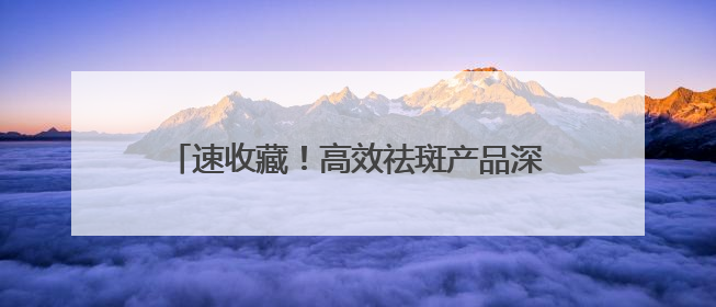 速收藏！高效祛斑产品深度剖析，靠谱款全在这