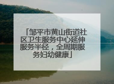 邹平市黄山街道社区卫生服务中心延伸服务半径，全周期服务妇幼健康