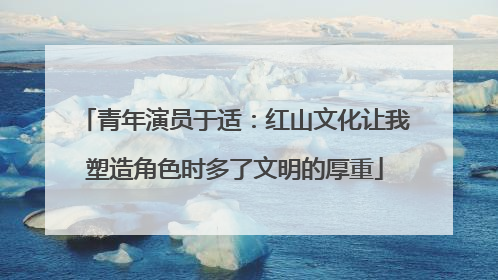 青年演员于适：红山文化让我塑造角色时多了文明的厚重
