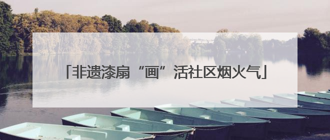 非遗漆扇“画”活社区烟火气