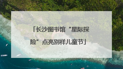 长沙图书馆“星际探险”点亮别样儿童节