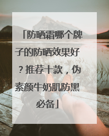 防晒霜哪个牌子的防晒效果好？推荐十款，伪素颜牛奶肌防黑必备