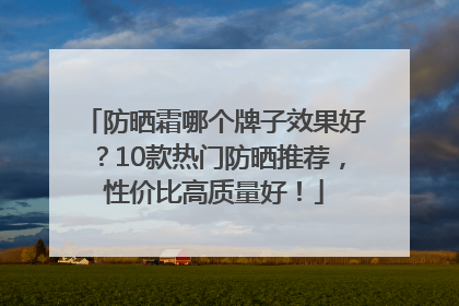 防晒霜哪个牌子效果好？10款热门防晒推荐，性价比高质量好！