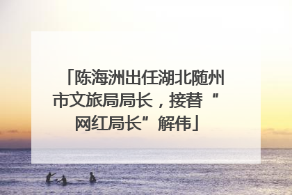 陈海洲出任湖北随州市文旅局局长，接替“网红局长”解伟