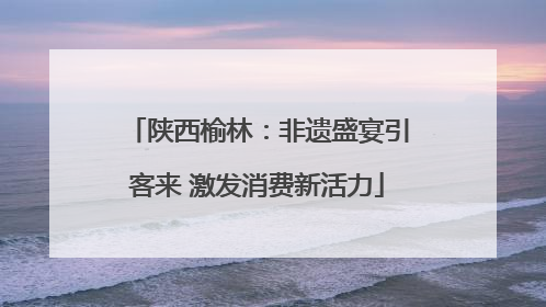 陕西榆林：非遗盛宴引客来 激发消费新活力