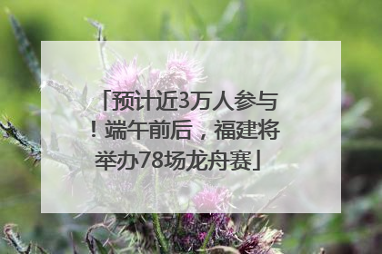 预计近3万人参与！端午前后，福建将举办78场龙舟赛