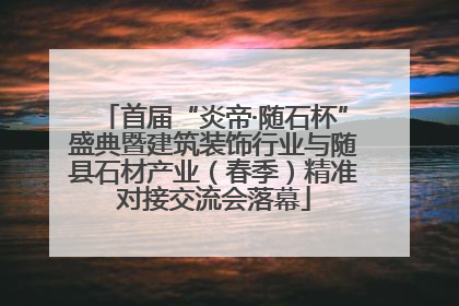 首届“炎帝·随石杯”盛典暨建筑装饰行业与随县石材产业（春季）精准对接交流会落幕