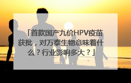 首款国产九价HPV疫苗获批，对万泰生物意味着什么？行业影响多大？