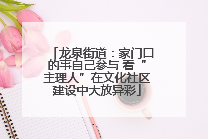 龙泉街道：家门口的事自己参与 看“主理人”在文化社区建设中大放异彩