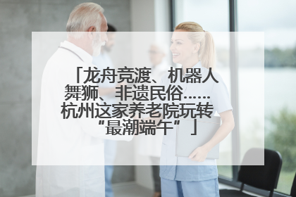 龙舟竞渡、机器人舞狮、非遗民俗……杭州这家养老院玩转“最潮端午”