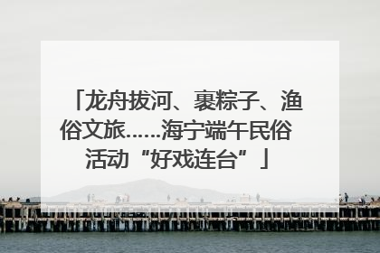 龙舟拔河、裹粽子、渔俗文旅……海宁端午民俗活动“好戏连台”