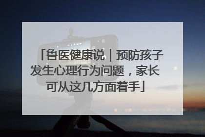 鲁医健康说｜预防孩子发生心理行为问题，家长可从这几方面着手