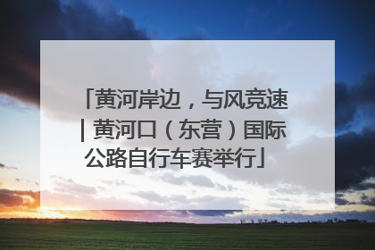 黄河岸边，与风竞速｜黄河口（东营）国际公路自行车赛举行