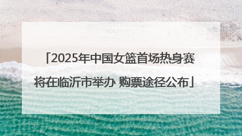 2025年中国女篮首场热身赛将在临沂市举办 购票途径公布