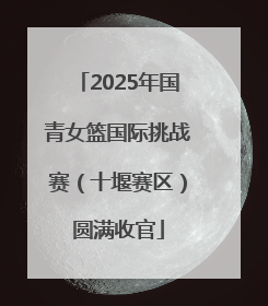 2025年国青女篮国际挑战赛（十堰赛区）圆满收官