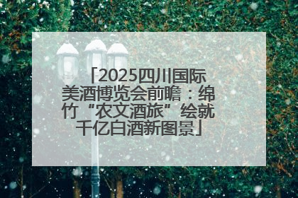 2025四川国际美酒博览会前瞻：绵竹“农文酒旅”绘就千亿白酒新图景