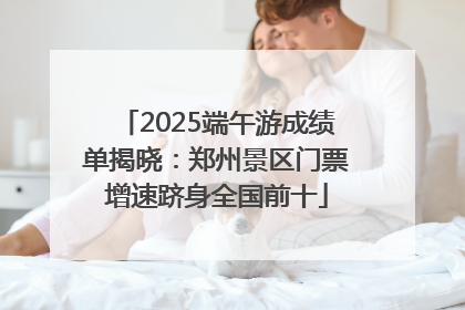 2025端午游成绩单揭晓：郑州景区门票增速跻身全国前十