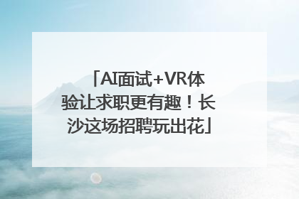 AI面试+VR体验让求职更有趣！长沙这场招聘玩出花